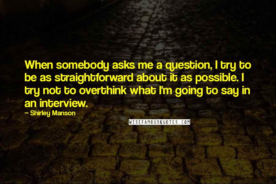 Shirley Manson Quotes: When somebody asks me a question, I try to be as straightforward about it as possible. I try not to overthink what I'm going to say in an interview.