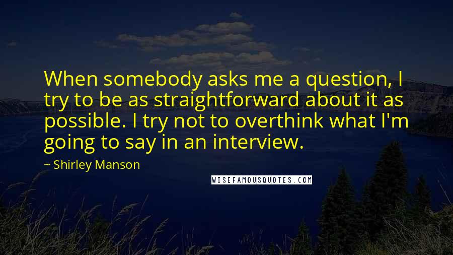 Shirley Manson Quotes: When somebody asks me a question, I try to be as straightforward about it as possible. I try not to overthink what I'm going to say in an interview.