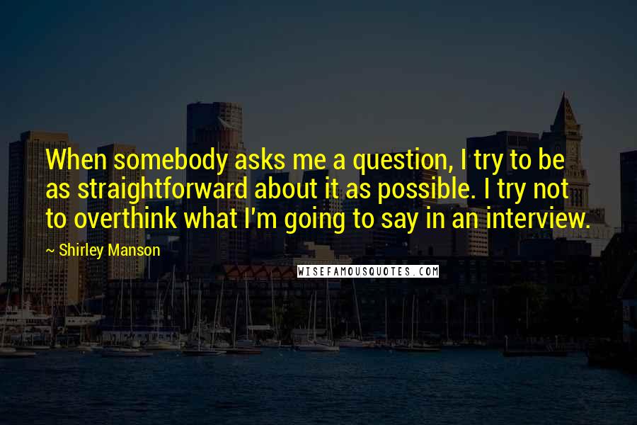 Shirley Manson Quotes: When somebody asks me a question, I try to be as straightforward about it as possible. I try not to overthink what I'm going to say in an interview.