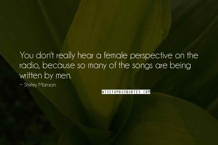 Shirley Manson Quotes: You don't really hear a female perspective on the radio, because so many of the songs are being written by men.