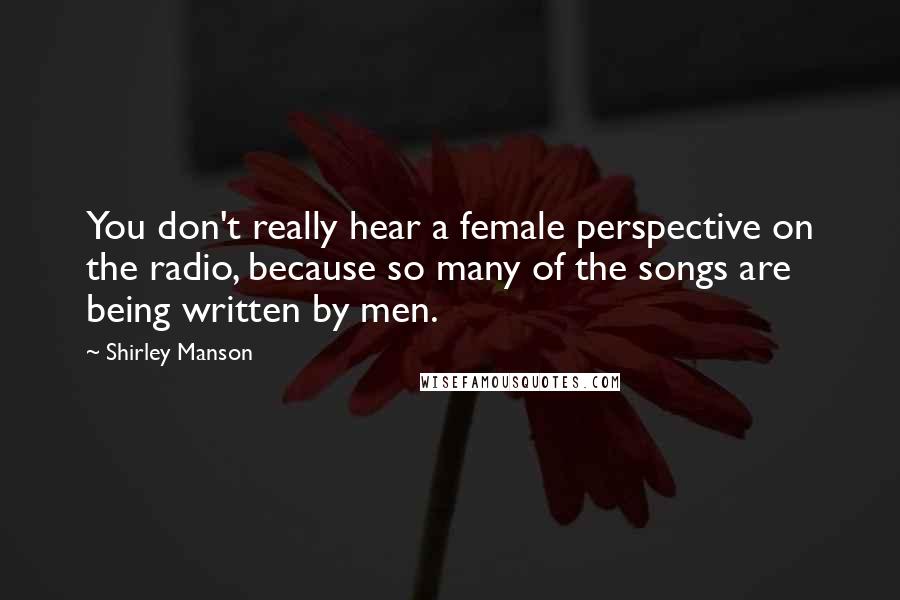 Shirley Manson Quotes: You don't really hear a female perspective on the radio, because so many of the songs are being written by men.