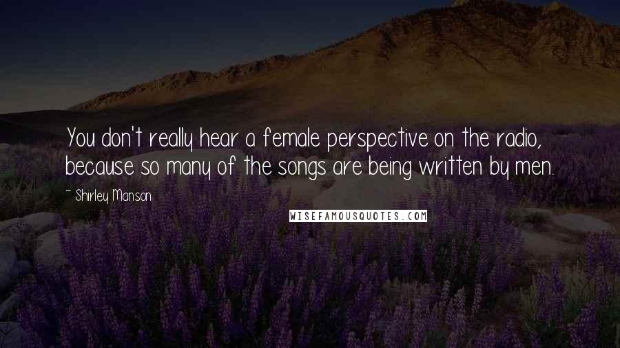 Shirley Manson Quotes: You don't really hear a female perspective on the radio, because so many of the songs are being written by men.