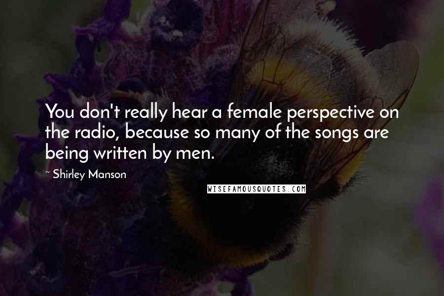 Shirley Manson Quotes: You don't really hear a female perspective on the radio, because so many of the songs are being written by men.