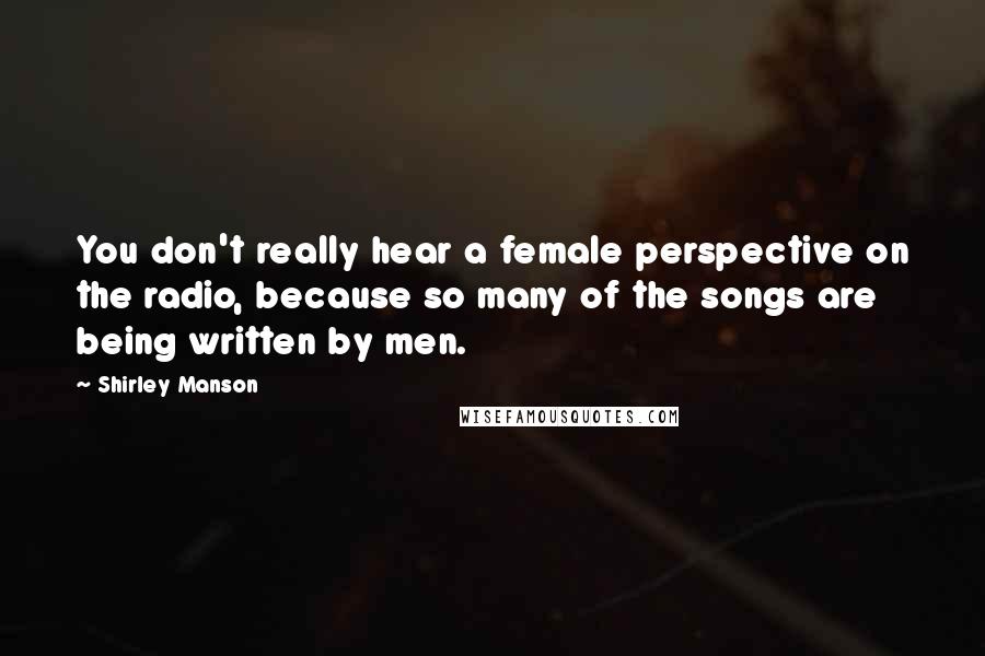 Shirley Manson Quotes: You don't really hear a female perspective on the radio, because so many of the songs are being written by men.
