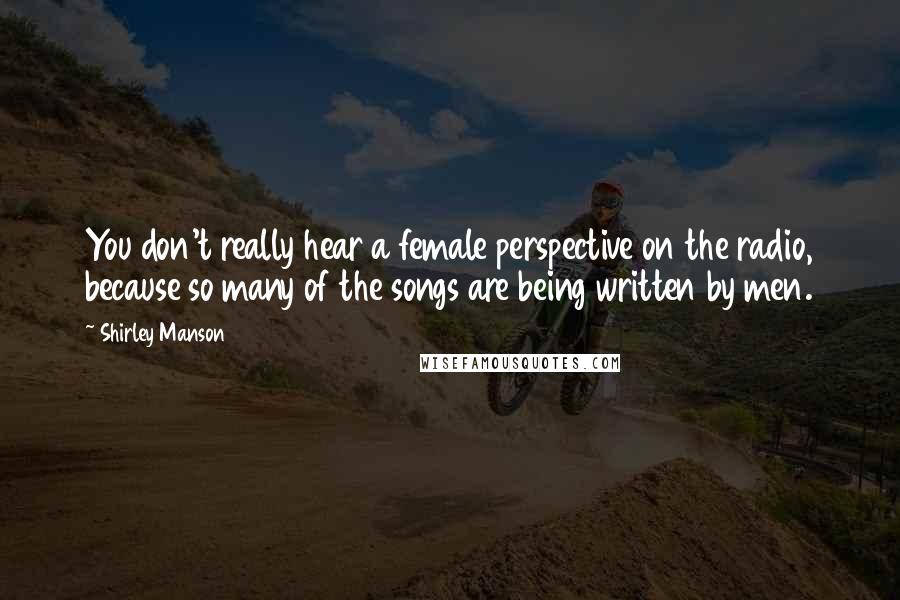Shirley Manson Quotes: You don't really hear a female perspective on the radio, because so many of the songs are being written by men.