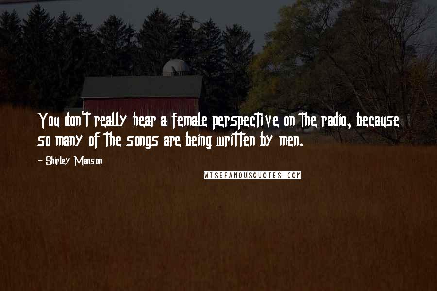 Shirley Manson Quotes: You don't really hear a female perspective on the radio, because so many of the songs are being written by men.
