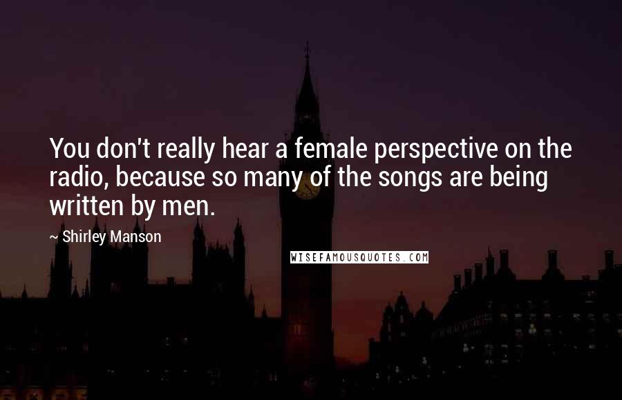 Shirley Manson Quotes: You don't really hear a female perspective on the radio, because so many of the songs are being written by men.
