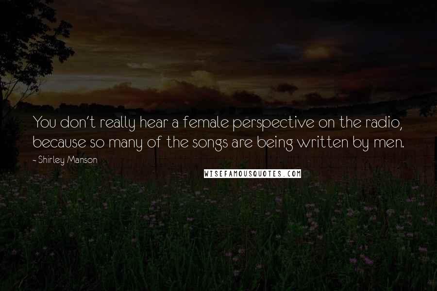 Shirley Manson Quotes: You don't really hear a female perspective on the radio, because so many of the songs are being written by men.