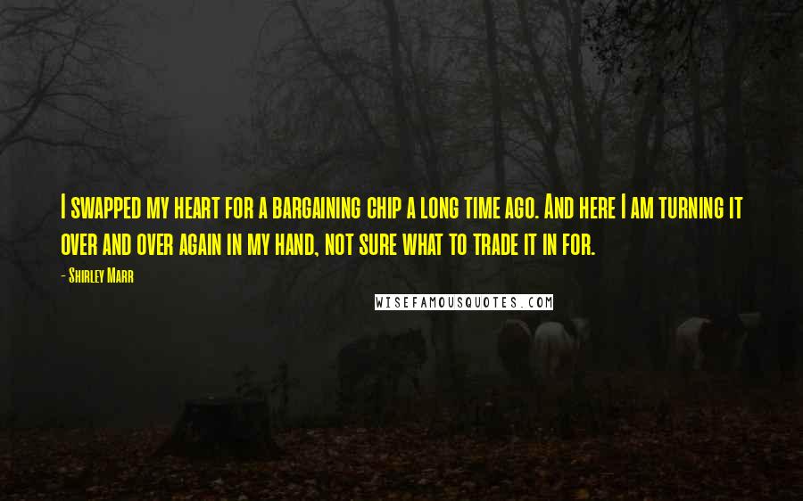 Shirley Marr Quotes: I swapped my heart for a bargaining chip a long time ago. And here I am turning it over and over again in my hand, not sure what to trade it in for.