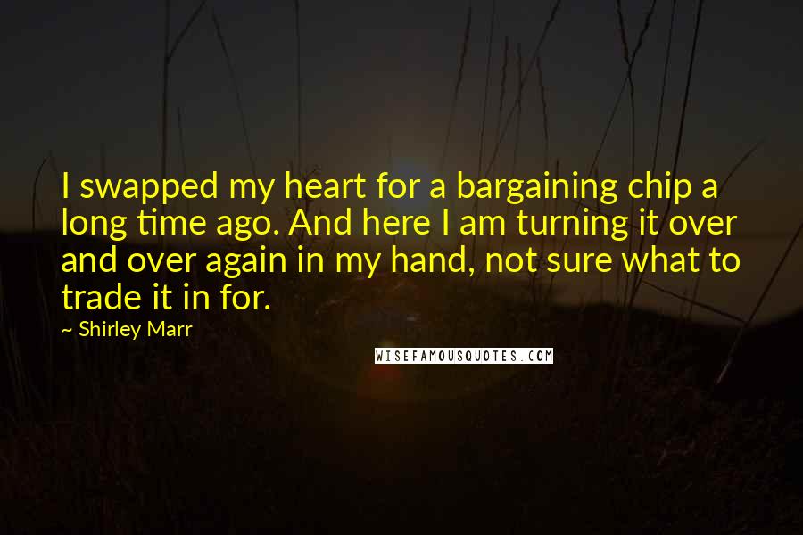 Shirley Marr Quotes: I swapped my heart for a bargaining chip a long time ago. And here I am turning it over and over again in my hand, not sure what to trade it in for.