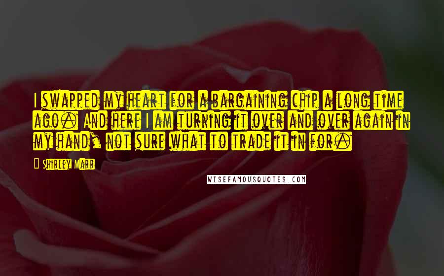 Shirley Marr Quotes: I swapped my heart for a bargaining chip a long time ago. And here I am turning it over and over again in my hand, not sure what to trade it in for.