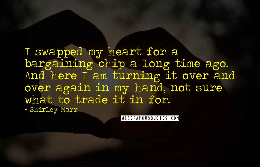 Shirley Marr Quotes: I swapped my heart for a bargaining chip a long time ago. And here I am turning it over and over again in my hand, not sure what to trade it in for.