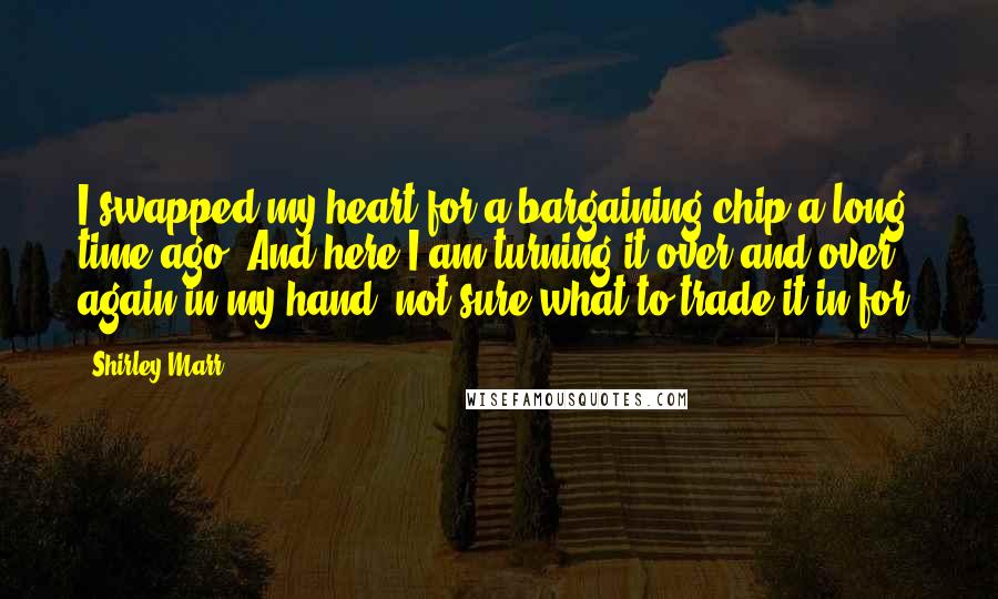 Shirley Marr Quotes: I swapped my heart for a bargaining chip a long time ago. And here I am turning it over and over again in my hand, not sure what to trade it in for.