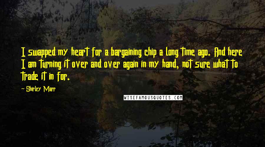 Shirley Marr Quotes: I swapped my heart for a bargaining chip a long time ago. And here I am turning it over and over again in my hand, not sure what to trade it in for.