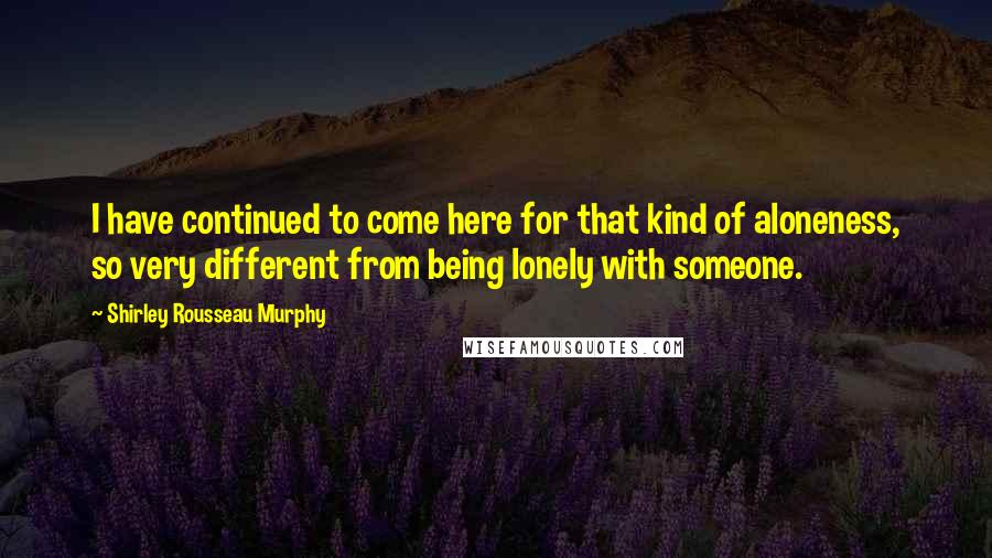 Shirley Rousseau Murphy Quotes: I have continued to come here for that kind of aloneness, so very different from being lonely with someone.