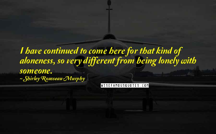 Shirley Rousseau Murphy Quotes: I have continued to come here for that kind of aloneness, so very different from being lonely with someone.