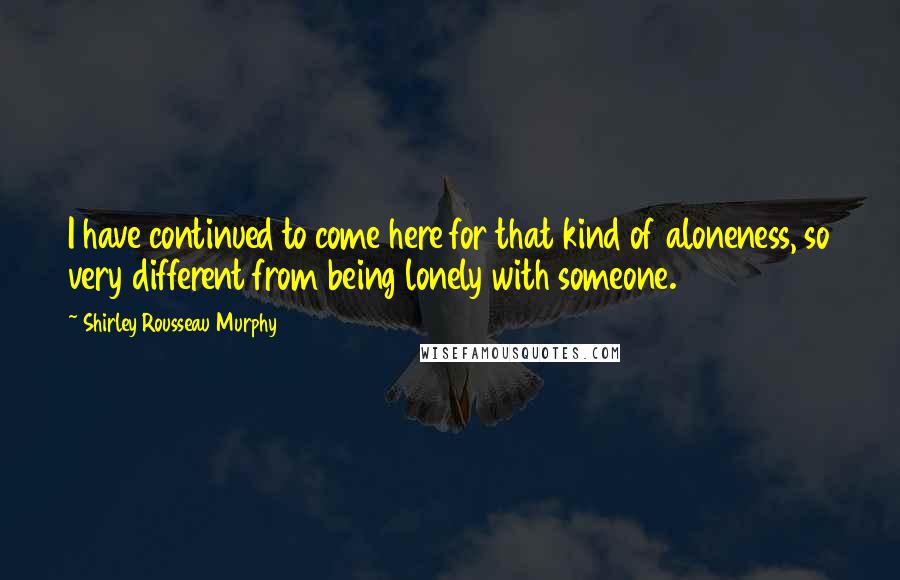 Shirley Rousseau Murphy Quotes: I have continued to come here for that kind of aloneness, so very different from being lonely with someone.