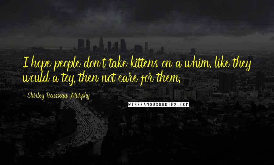 Shirley Rousseau Murphy Quotes: I hope people don't take kittens on a whim, like they would a toy, then not care for them.