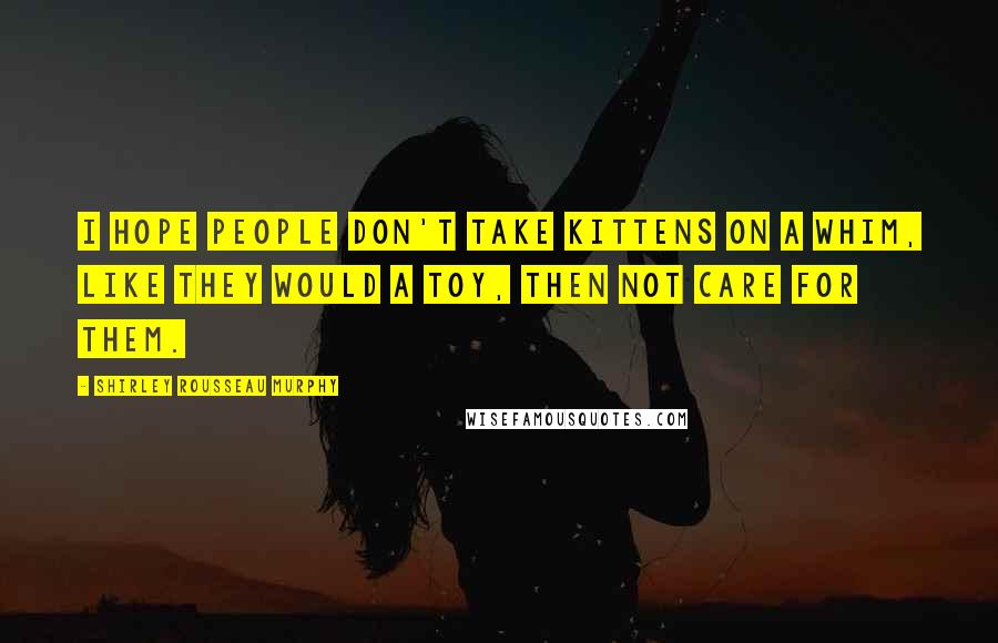 Shirley Rousseau Murphy Quotes: I hope people don't take kittens on a whim, like they would a toy, then not care for them.