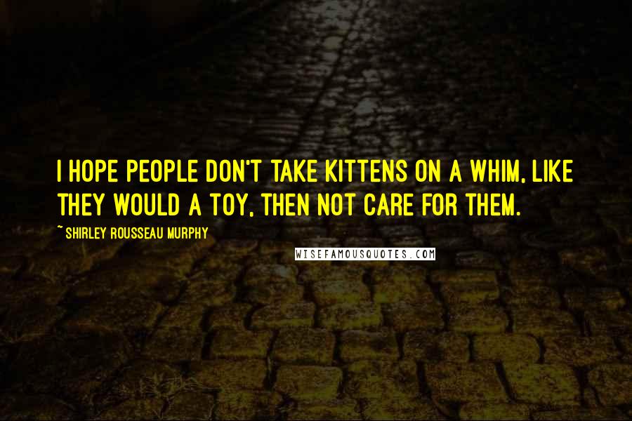 Shirley Rousseau Murphy Quotes: I hope people don't take kittens on a whim, like they would a toy, then not care for them.