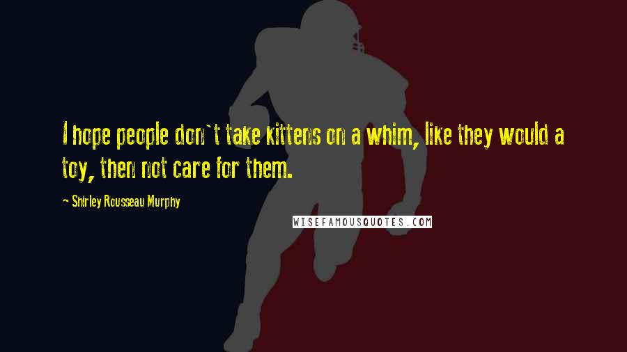 Shirley Rousseau Murphy Quotes: I hope people don't take kittens on a whim, like they would a toy, then not care for them.