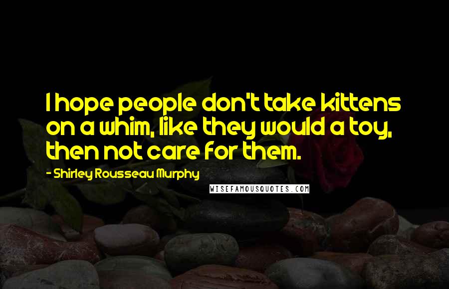 Shirley Rousseau Murphy Quotes: I hope people don't take kittens on a whim, like they would a toy, then not care for them.