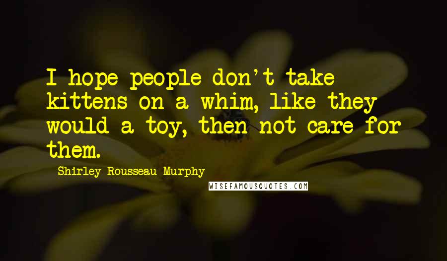 Shirley Rousseau Murphy Quotes: I hope people don't take kittens on a whim, like they would a toy, then not care for them.