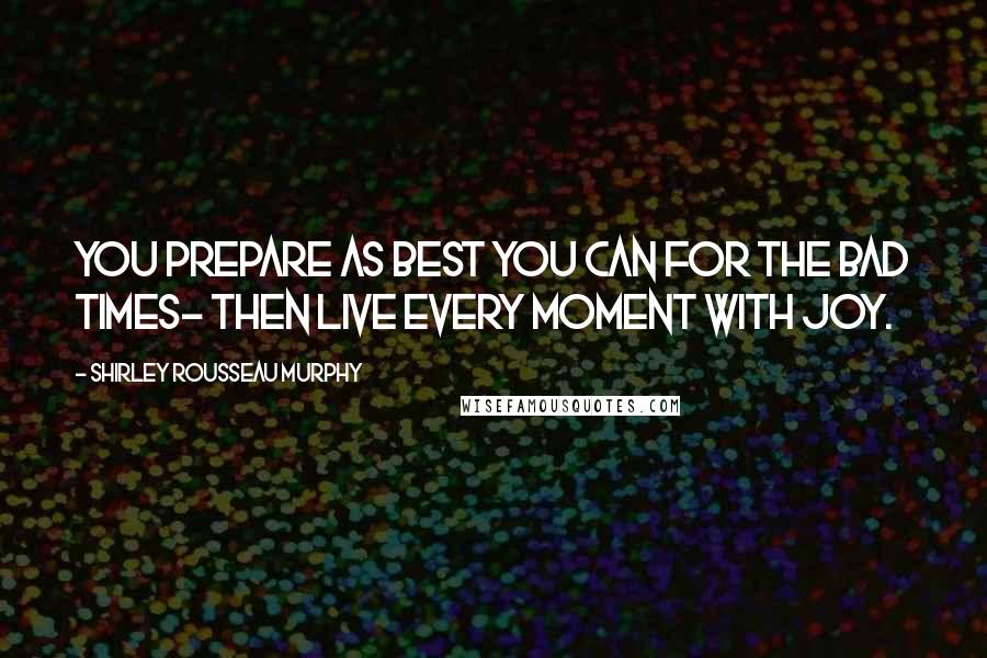 Shirley Rousseau Murphy Quotes: You prepare as best you can for the bad times- then live every moment with joy.