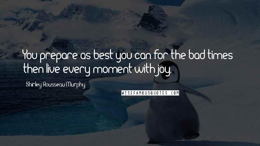 Shirley Rousseau Murphy Quotes: You prepare as best you can for the bad times- then live every moment with joy.