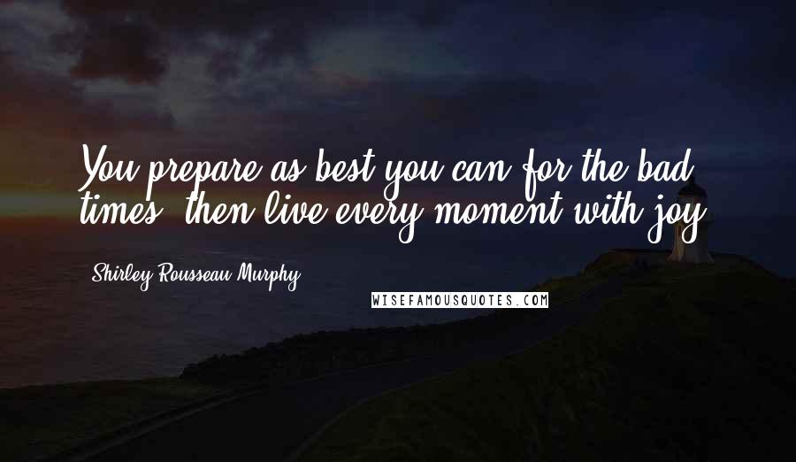 Shirley Rousseau Murphy Quotes: You prepare as best you can for the bad times- then live every moment with joy.