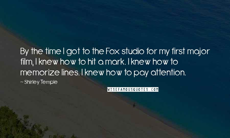 Shirley Temple Quotes: By the time I got to the Fox studio for my first major film, I knew how to hit a mark. I knew how to memorize lines. I knew how to pay attention.