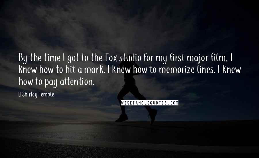 Shirley Temple Quotes: By the time I got to the Fox studio for my first major film, I knew how to hit a mark. I knew how to memorize lines. I knew how to pay attention.