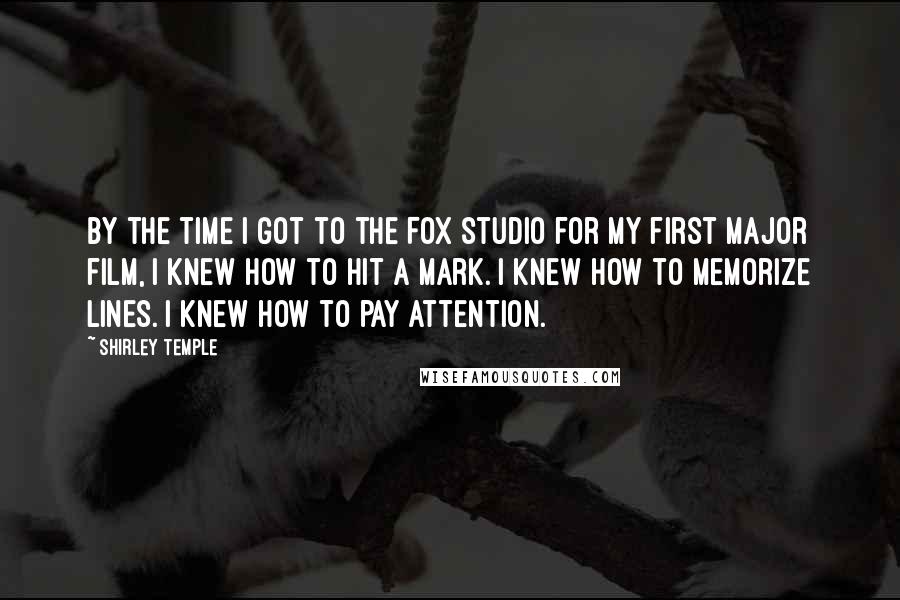 Shirley Temple Quotes: By the time I got to the Fox studio for my first major film, I knew how to hit a mark. I knew how to memorize lines. I knew how to pay attention.