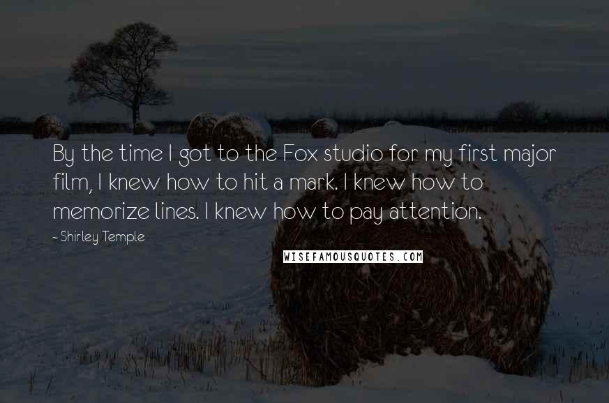 Shirley Temple Quotes: By the time I got to the Fox studio for my first major film, I knew how to hit a mark. I knew how to memorize lines. I knew how to pay attention.