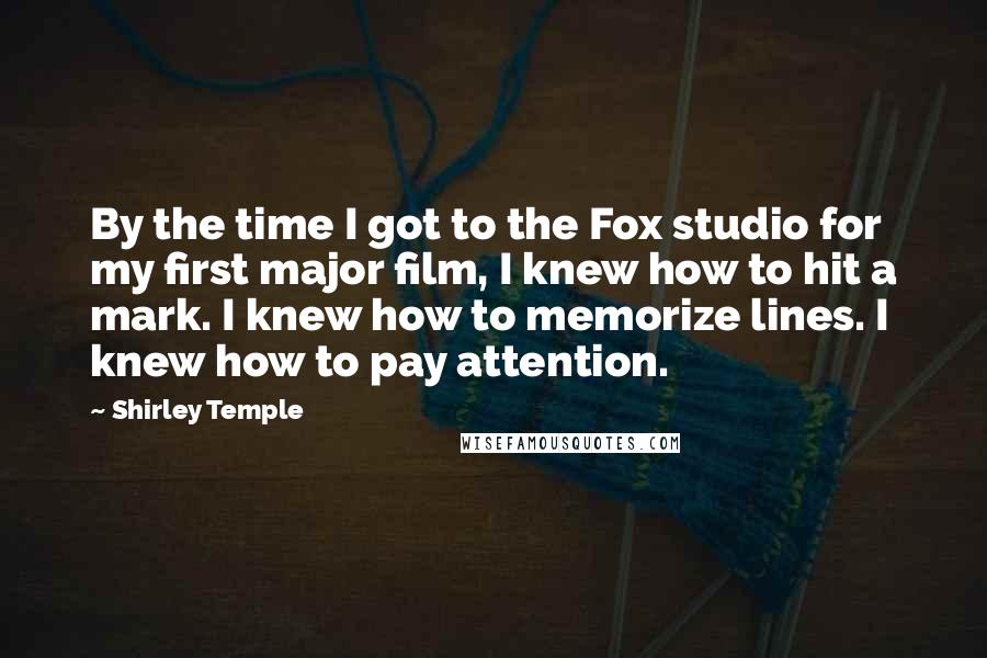 Shirley Temple Quotes: By the time I got to the Fox studio for my first major film, I knew how to hit a mark. I knew how to memorize lines. I knew how to pay attention.