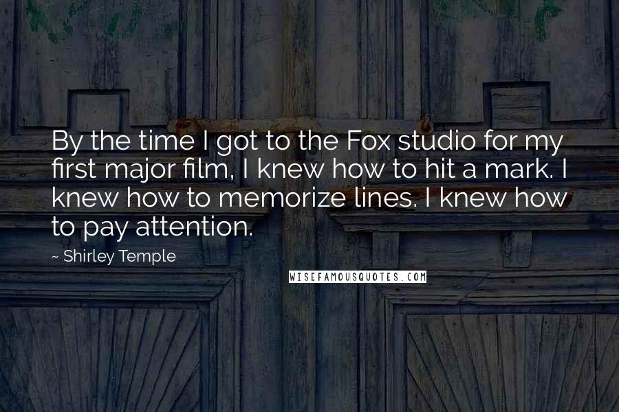 Shirley Temple Quotes: By the time I got to the Fox studio for my first major film, I knew how to hit a mark. I knew how to memorize lines. I knew how to pay attention.