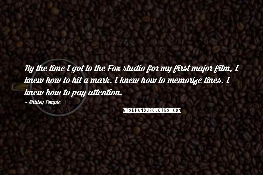 Shirley Temple Quotes: By the time I got to the Fox studio for my first major film, I knew how to hit a mark. I knew how to memorize lines. I knew how to pay attention.