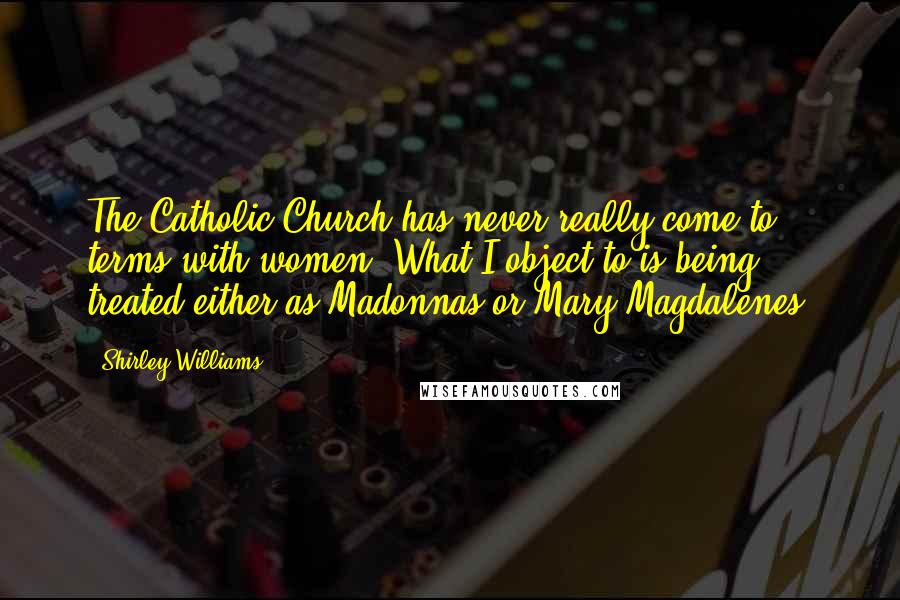 Shirley Williams Quotes: The Catholic Church has never really come to terms with women. What I object to is being treated either as Madonnas or Mary Magdalenes.