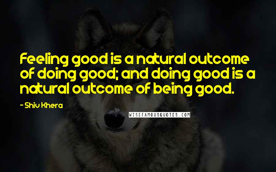 Shiv Khera Quotes: Feeling good is a natural outcome of doing good; and doing good is a natural outcome of being good.