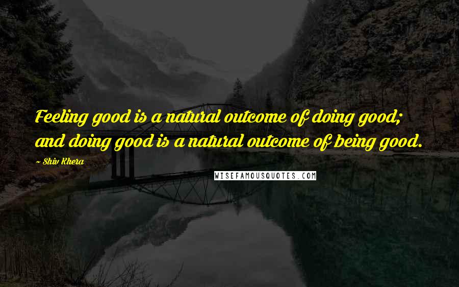 Shiv Khera Quotes: Feeling good is a natural outcome of doing good; and doing good is a natural outcome of being good.