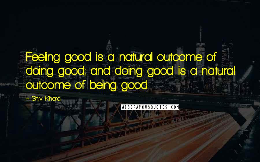 Shiv Khera Quotes: Feeling good is a natural outcome of doing good; and doing good is a natural outcome of being good.