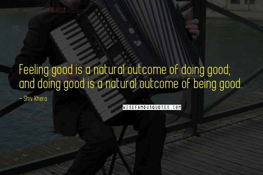 Shiv Khera Quotes: Feeling good is a natural outcome of doing good; and doing good is a natural outcome of being good.