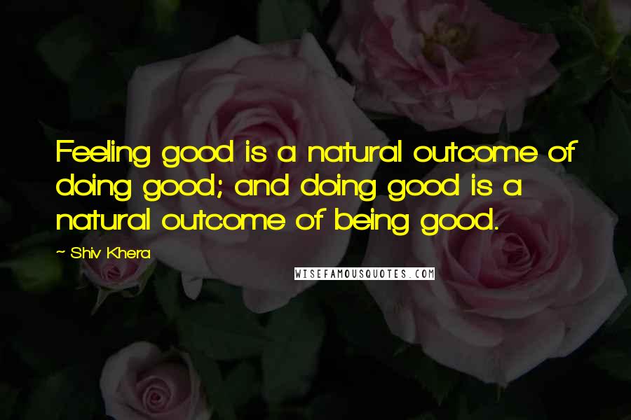 Shiv Khera Quotes: Feeling good is a natural outcome of doing good; and doing good is a natural outcome of being good.