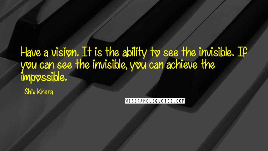 Shiv Khera Quotes: Have a vision. It is the ability to see the invisible. If you can see the invisible, you can achieve the impossible.