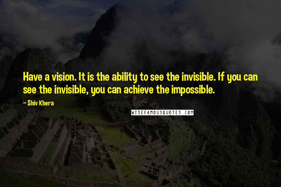 Shiv Khera Quotes: Have a vision. It is the ability to see the invisible. If you can see the invisible, you can achieve the impossible.