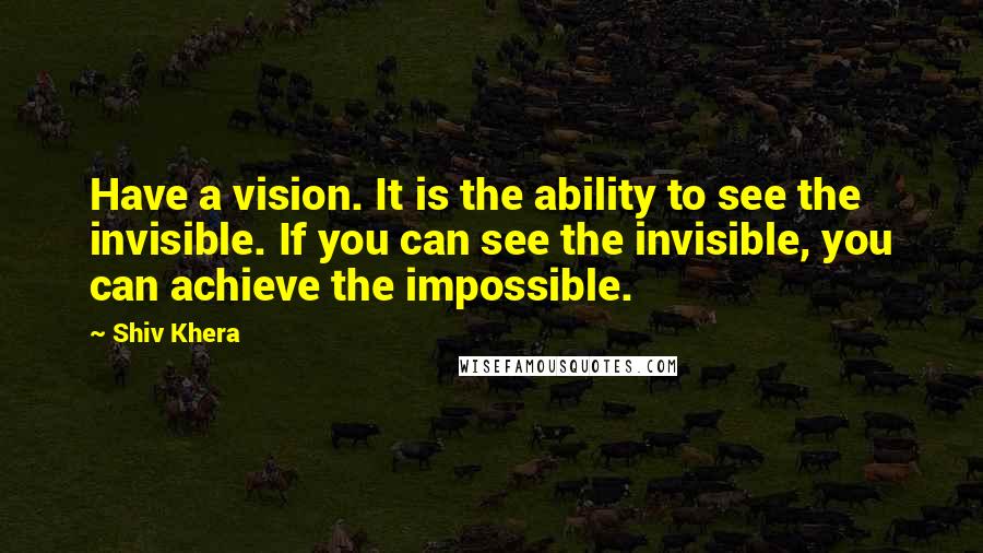 Shiv Khera Quotes: Have a vision. It is the ability to see the invisible. If you can see the invisible, you can achieve the impossible.