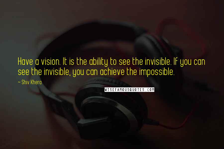 Shiv Khera Quotes: Have a vision. It is the ability to see the invisible. If you can see the invisible, you can achieve the impossible.