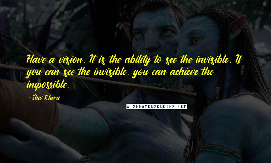 Shiv Khera Quotes: Have a vision. It is the ability to see the invisible. If you can see the invisible, you can achieve the impossible.