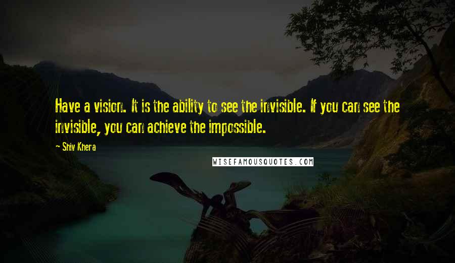 Shiv Khera Quotes: Have a vision. It is the ability to see the invisible. If you can see the invisible, you can achieve the impossible.