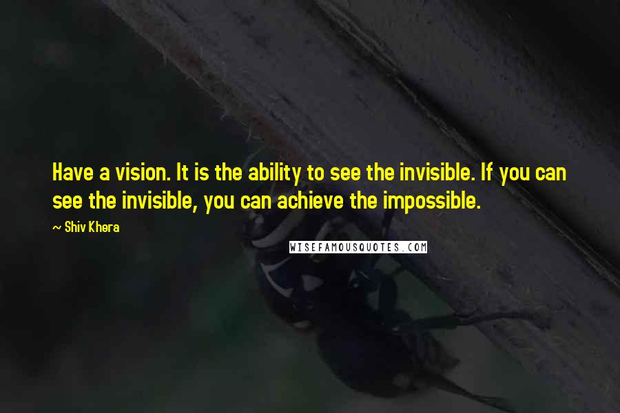 Shiv Khera Quotes: Have a vision. It is the ability to see the invisible. If you can see the invisible, you can achieve the impossible.